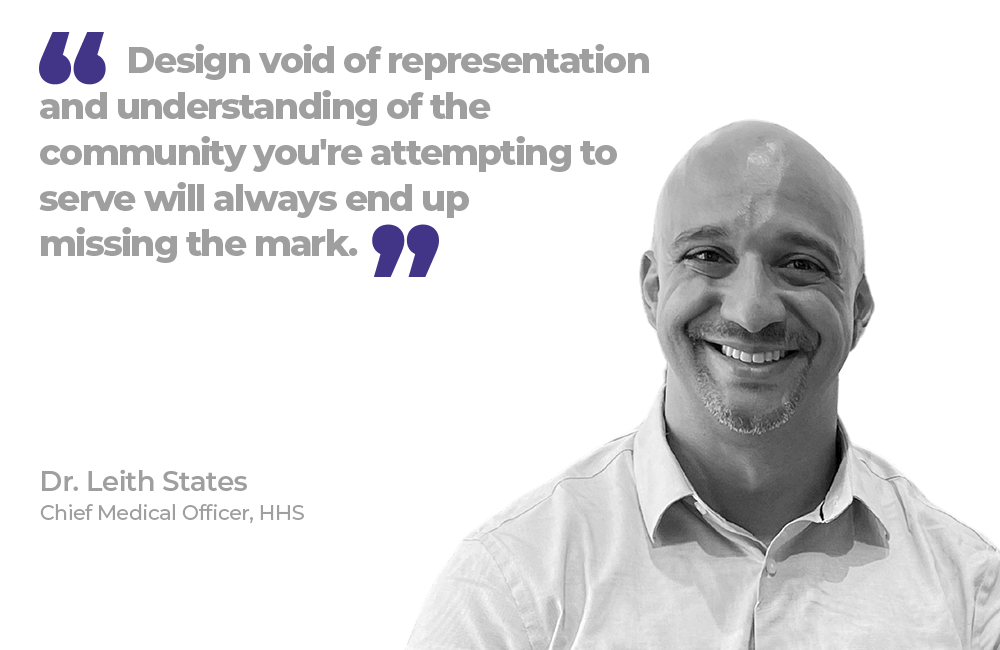 "Design void of representation and understanding of the community you're attempting to serve will always end up missing the mark." Dr. Leith States, Chief Medical Officer, HHS