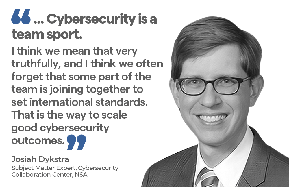 "... Cybersecurity is a sport. I think we mean that very truthfully, and I think we often forget that some part of the team is joining together to set international standards.That is the way to scale good cybersecurity outcomes. - Josiah Dykstra, Subject Matter Expert, Cybersecurity Collaboration Center, NSA