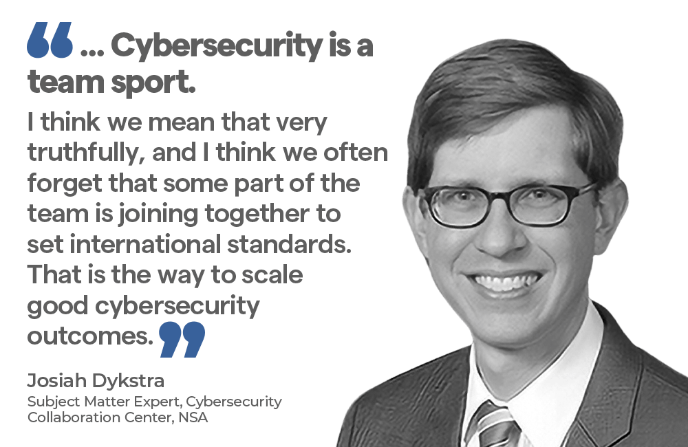 "... Cybersecurity is a sport. I think we mean that very truthfully, and I think we often forget that some part of the team is joining together to set international standards.That is the way to scale good cybersecurity outcomes. - Josiah Dykstra, Subject Matter Expert, Cybersecurity Collaboration Center, NSA