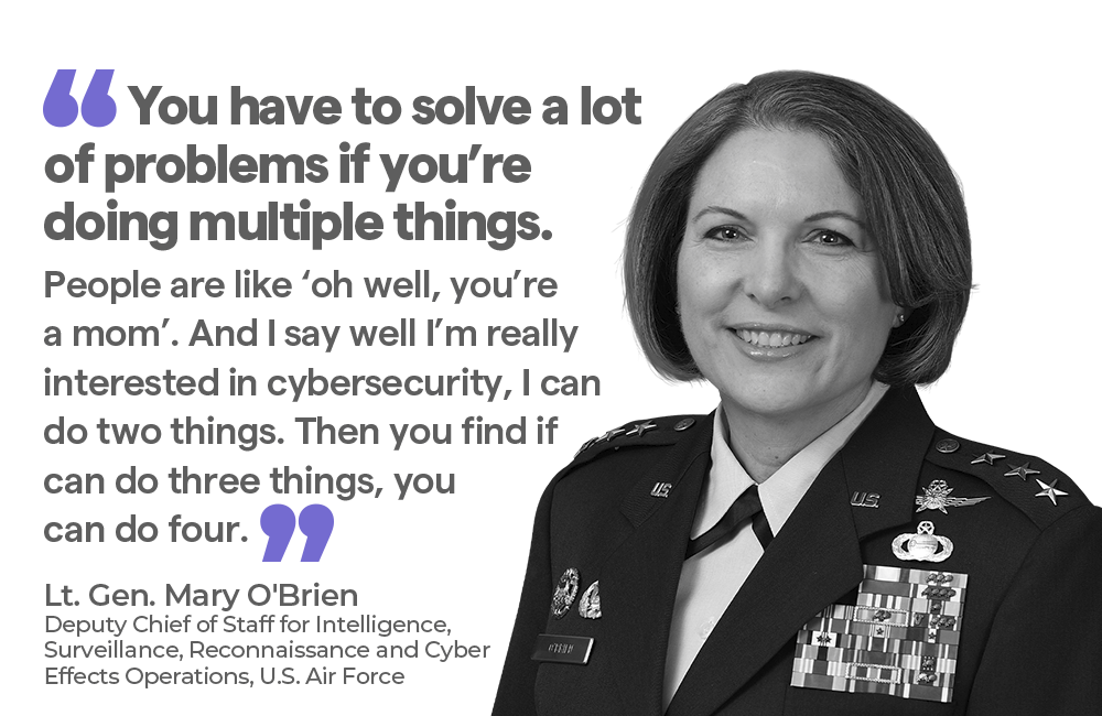 "You have to solve a lot of problems if you’re doing multiple things. People are like ‘oh well, you’re a mom’. And I say well I’m really interested in cybersecurity, I can do two things. Then you find if can do three things, you can do four. — Lt. Gen. Mary O'Brien Deputy Chief of Staff for Intelligence, Surveillance, Reconnaissance and Cyber Effects Operations, U.S. Air Force