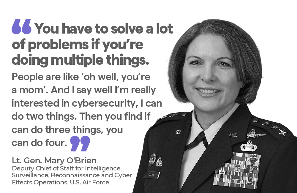 "You have to solve a lot of problems if you’re doing multiple things. People are like ‘oh well, you’re a mom’. And I say well I’m really interested in cybersecurity, I can do two things. Then you find if can do three things, you can do four. — Lt. Gen. Mary O'Brien Deputy Chief of Staff for Intelligence, Surveillance, Reconnaissance and Cyber Effects Operations, U.S. Air Force