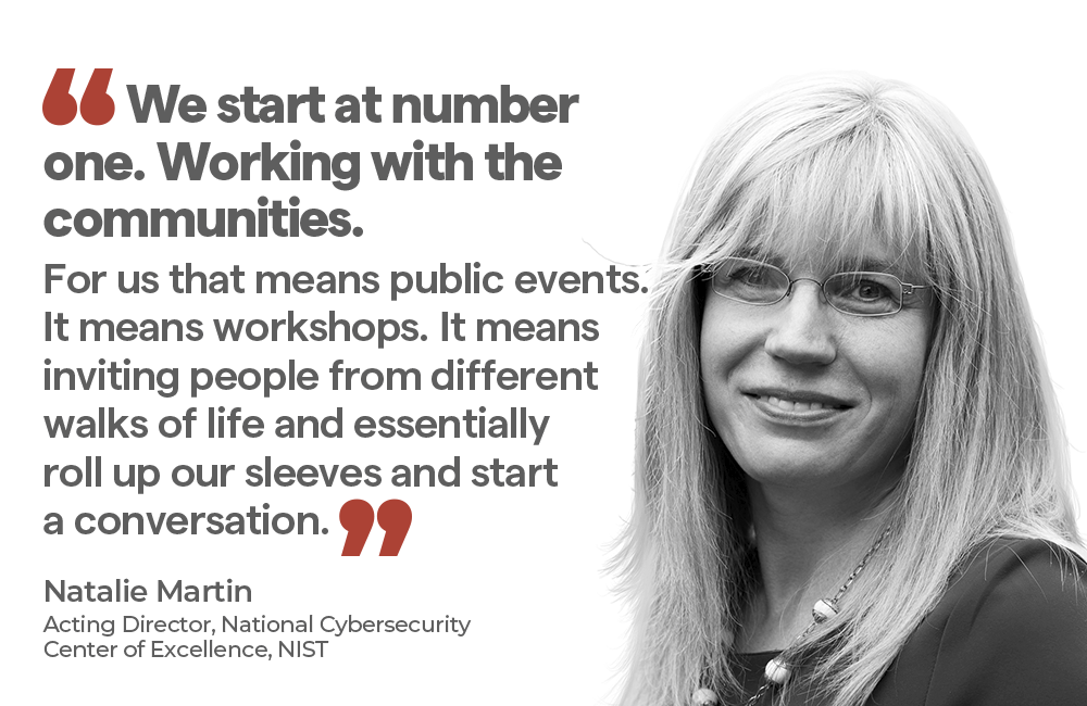 "We start at number one. Working with the communities. For us that means public events. It means workshops. It means inviting people from different walks of life and essentiallyroll up our sleeves and start a conversation." — Natalie Martin Acting Director, National Cybersecurity Center of Excellence, NIST