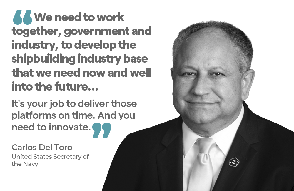 "We need to work together, government and industry, to develop the shipbuilding industry base that we need now and well into the future… It's your job to deliver those platforms on time. And you need to innovate." — Carlos Del Toro United States Secretary of the Navy