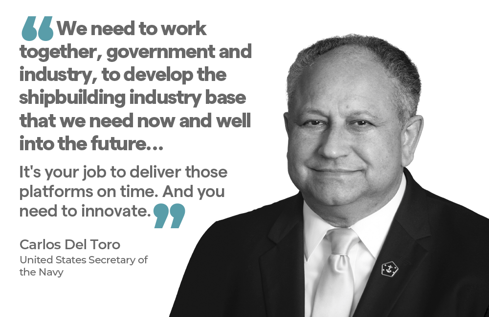 "We need to work together, government and industry, to develop the shipbuilding industry base that we need now and well into the future… It's your job to deliver those platforms on time. And you need to innovate." — Carlos Del Toro United States Secretary of the Navy