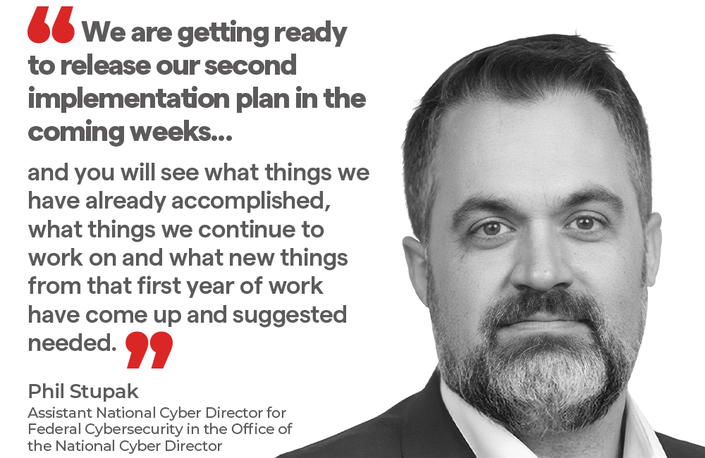 "We are getting ready to release our second implementation plan in the coming weeks, and you will see what things we have already accomplished, what things we continue to work on and what new things from that first year of work have come up and suggested needed.” - Phil Stupak, Director of Federal Cybersecurity at the Office of the National Cyber Director