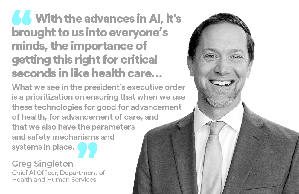 "With the advances in AI, it's brought to us into everyone's minds, the importance of getting this right for critical seconds in like health care… What we see in the president's executive order is a prioritization on ensuring that when we use these technologies for good for advancement of health, for advancement of care, and that we also have the parameters and safety mechanisms and systems in place.”