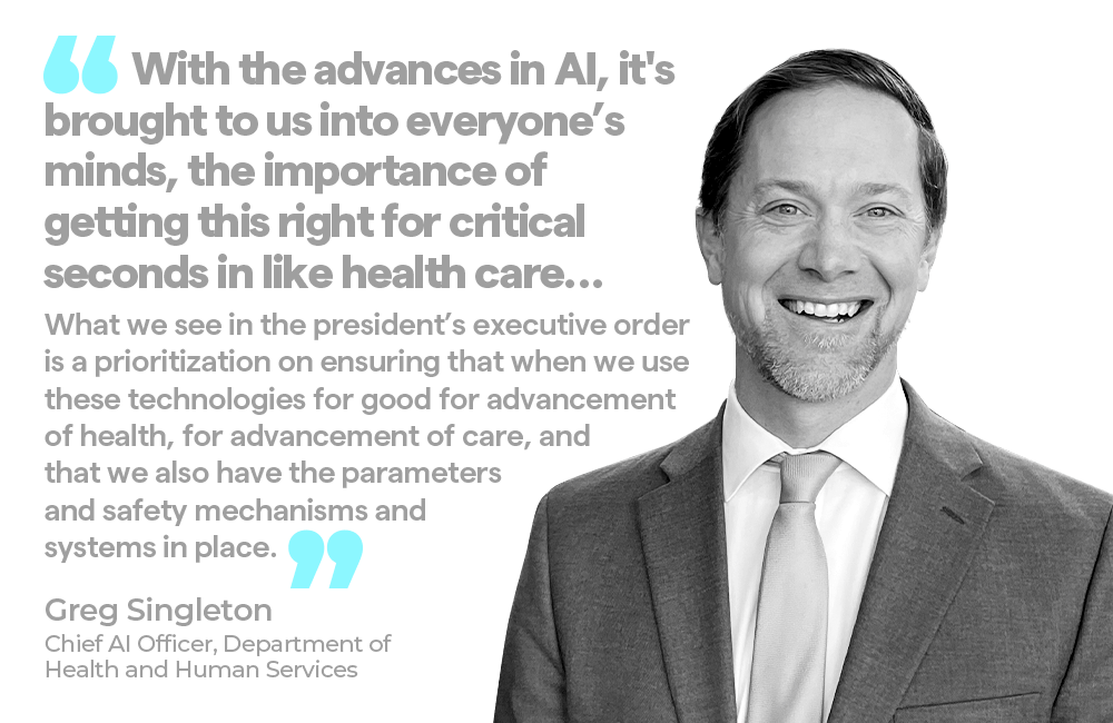 "With the advances in AI, it's brought to us into everyone's minds, the importance of getting this right for critical seconds in like health care… What we see in the president's executive order is a prioritization on ensuring that when we use these technologies for good for advancement of health, for advancement of care, and that we also have the parameters and safety mechanisms and systems in place.”