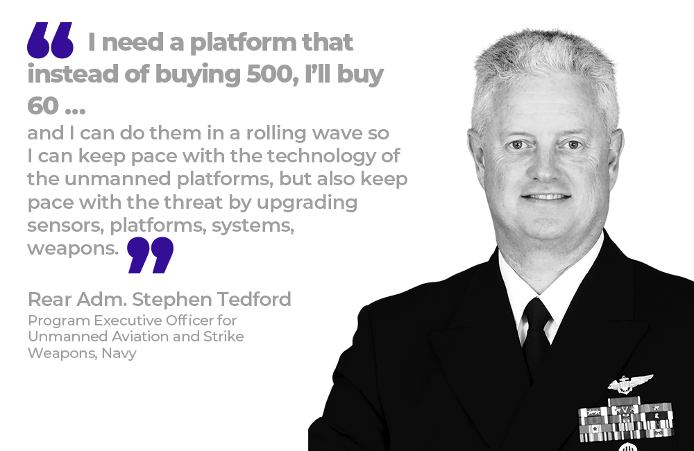 "I need a platform that instead of buying 500, I’ll buy 60 … and I can do them in a rolling wave so I can keep pace with the technology of the unmanned platforms, but also keep pace with the threat by upgrading sensors, platforms, systems, weapons.” - Rear Adm. Stephen Tedford, Program Executive Officer for Unmanned Aviation and Strike Weapons, Navy