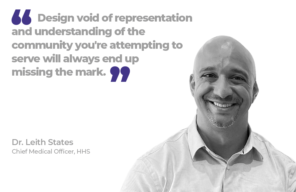 "Design void of representation and understanding of the community you're attempting to serve will always end up missing the mark." Dr. Leith States, Chief Medical Officer, HHS